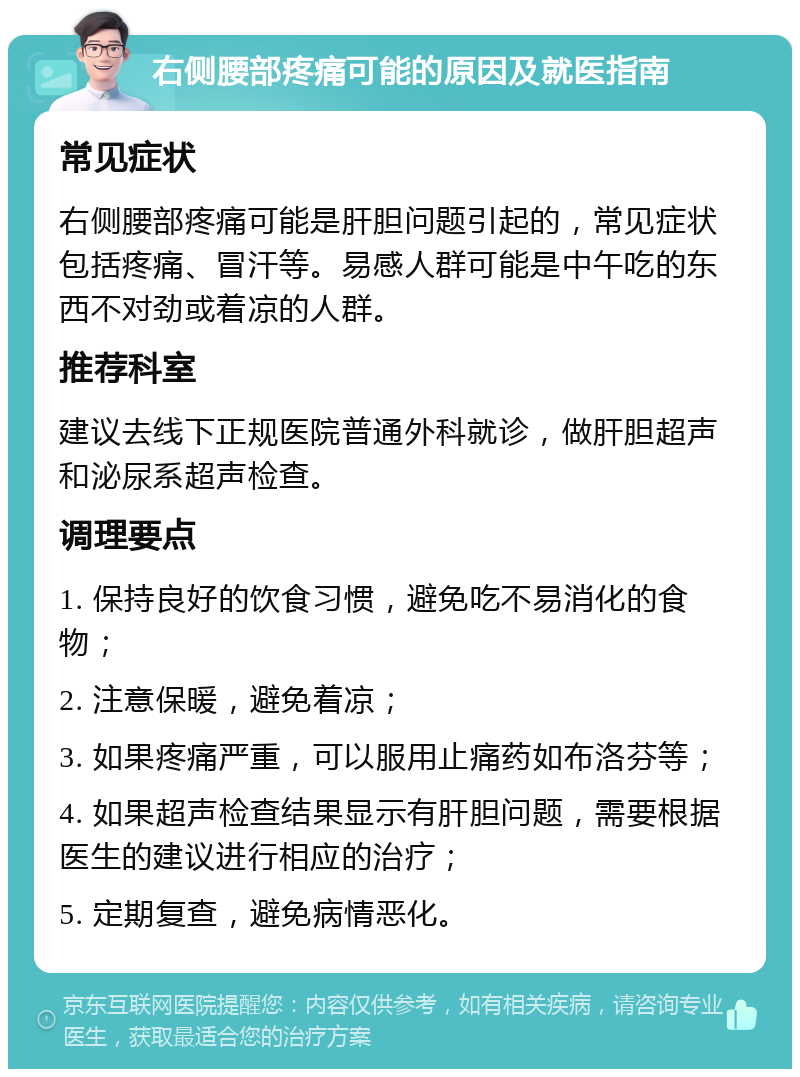 右侧腰部疼痛可能的原因及就医指南 常见症状 右侧腰部疼痛可能是肝胆问题引起的，常见症状包括疼痛、冒汗等。易感人群可能是中午吃的东西不对劲或着凉的人群。 推荐科室 建议去线下正规医院普通外科就诊，做肝胆超声和泌尿系超声检查。 调理要点 1. 保持良好的饮食习惯，避免吃不易消化的食物； 2. 注意保暖，避免着凉； 3. 如果疼痛严重，可以服用止痛药如布洛芬等； 4. 如果超声检查结果显示有肝胆问题，需要根据医生的建议进行相应的治疗； 5. 定期复查，避免病情恶化。