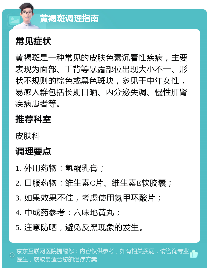 黄褐斑调理指南 常见症状 黄褐斑是一种常见的皮肤色素沉着性疾病，主要表现为面部、手背等暴露部位出现大小不一、形状不规则的棕色或黑色斑块，多见于中年女性，易感人群包括长期日晒、内分泌失调、慢性肝肾疾病患者等。 推荐科室 皮肤科 调理要点 1. 外用药物：氢醌乳膏； 2. 口服药物：维生素C片、维生素E软胶囊； 3. 如果效果不佳，考虑使用氨甲环酸片； 4. 中成药参考：六味地黄丸； 5. 注意防晒，避免反黑现象的发生。