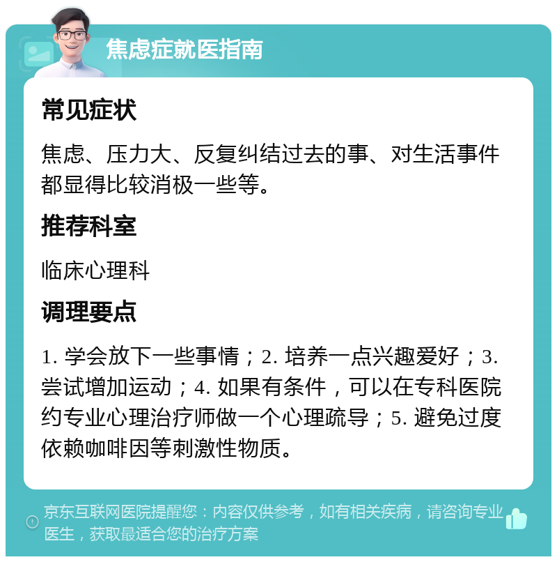 焦虑症就医指南 常见症状 焦虑、压力大、反复纠结过去的事、对生活事件都显得比较消极一些等。 推荐科室 临床心理科 调理要点 1. 学会放下一些事情；2. 培养一点兴趣爱好；3. 尝试增加运动；4. 如果有条件，可以在专科医院约专业心理治疗师做一个心理疏导；5. 避免过度依赖咖啡因等刺激性物质。