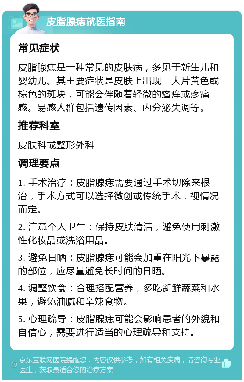 皮脂腺痣就医指南 常见症状 皮脂腺痣是一种常见的皮肤病，多见于新生儿和婴幼儿。其主要症状是皮肤上出现一大片黄色或棕色的斑块，可能会伴随着轻微的瘙痒或疼痛感。易感人群包括遗传因素、内分泌失调等。 推荐科室 皮肤科或整形外科 调理要点 1. 手术治疗：皮脂腺痣需要通过手术切除来根治，手术方式可以选择微创或传统手术，视情况而定。 2. 注意个人卫生：保持皮肤清洁，避免使用刺激性化妆品或洗浴用品。 3. 避免日晒：皮脂腺痣可能会加重在阳光下暴露的部位，应尽量避免长时间的日晒。 4. 调整饮食：合理搭配营养，多吃新鲜蔬菜和水果，避免油腻和辛辣食物。 5. 心理疏导：皮脂腺痣可能会影响患者的外貌和自信心，需要进行适当的心理疏导和支持。