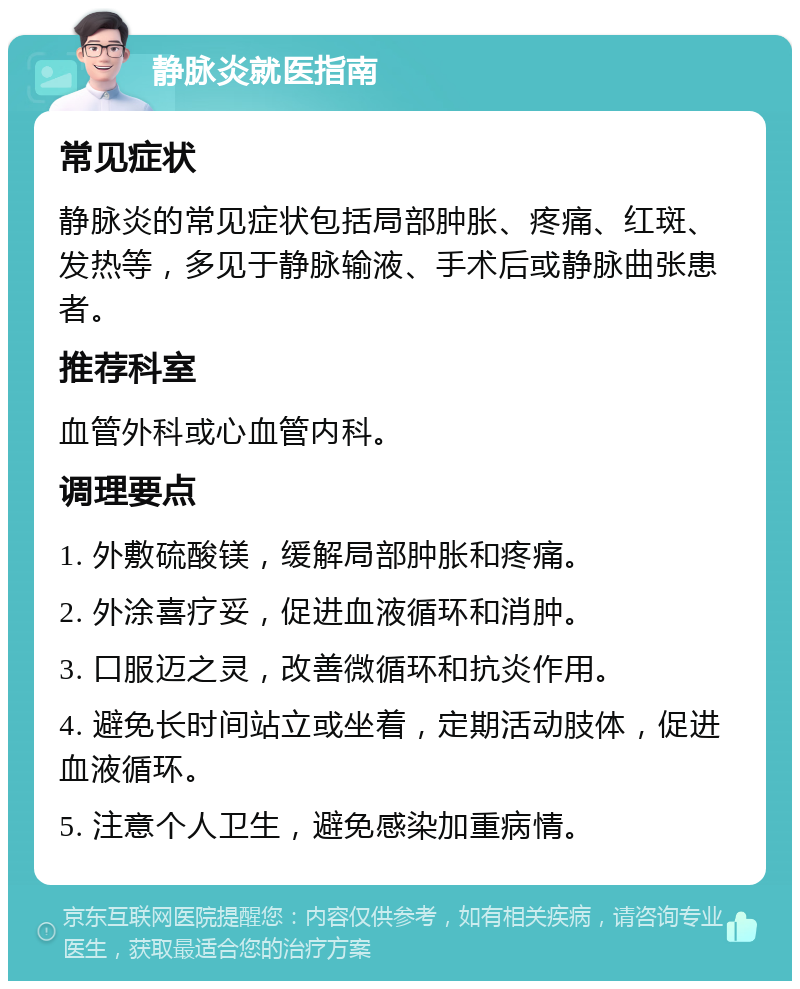 静脉炎就医指南 常见症状 静脉炎的常见症状包括局部肿胀、疼痛、红斑、发热等，多见于静脉输液、手术后或静脉曲张患者。 推荐科室 血管外科或心血管内科。 调理要点 1. 外敷硫酸镁，缓解局部肿胀和疼痛。 2. 外涂喜疗妥，促进血液循环和消肿。 3. 口服迈之灵，改善微循环和抗炎作用。 4. 避免长时间站立或坐着，定期活动肢体，促进血液循环。 5. 注意个人卫生，避免感染加重病情。