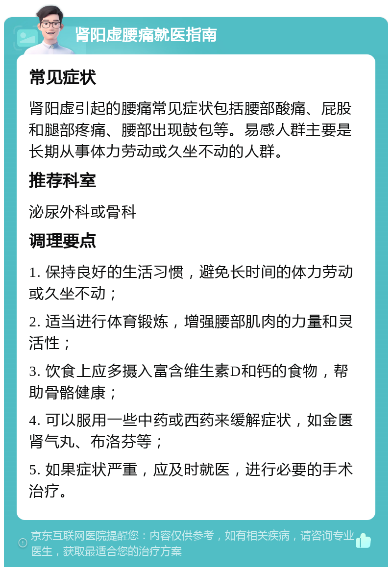 肾阳虚腰痛就医指南 常见症状 肾阳虚引起的腰痛常见症状包括腰部酸痛、屁股和腿部疼痛、腰部出现鼓包等。易感人群主要是长期从事体力劳动或久坐不动的人群。 推荐科室 泌尿外科或骨科 调理要点 1. 保持良好的生活习惯，避免长时间的体力劳动或久坐不动； 2. 适当进行体育锻炼，增强腰部肌肉的力量和灵活性； 3. 饮食上应多摄入富含维生素D和钙的食物，帮助骨骼健康； 4. 可以服用一些中药或西药来缓解症状，如金匮肾气丸、布洛芬等； 5. 如果症状严重，应及时就医，进行必要的手术治疗。