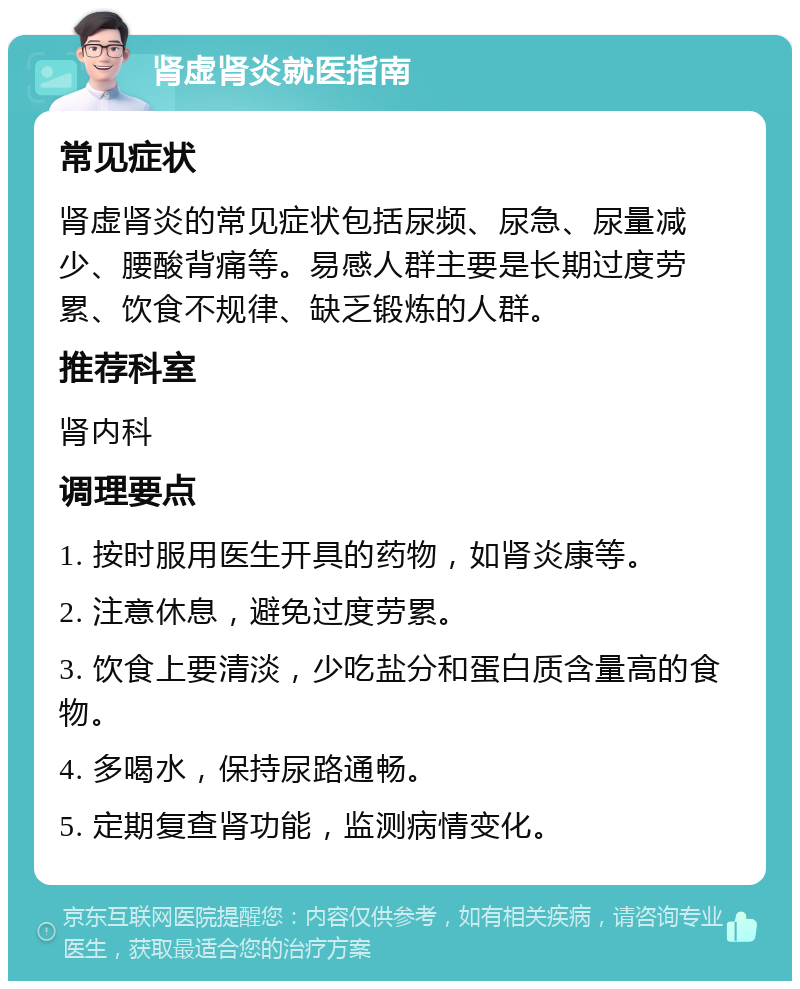 肾虚肾炎就医指南 常见症状 肾虚肾炎的常见症状包括尿频、尿急、尿量减少、腰酸背痛等。易感人群主要是长期过度劳累、饮食不规律、缺乏锻炼的人群。 推荐科室 肾内科 调理要点 1. 按时服用医生开具的药物，如肾炎康等。 2. 注意休息，避免过度劳累。 3. 饮食上要清淡，少吃盐分和蛋白质含量高的食物。 4. 多喝水，保持尿路通畅。 5. 定期复查肾功能，监测病情变化。