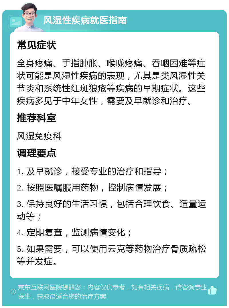 风湿性疾病就医指南 常见症状 全身疼痛、手指肿胀、喉咙疼痛、吞咽困难等症状可能是风湿性疾病的表现，尤其是类风湿性关节炎和系统性红斑狼疮等疾病的早期症状。这些疾病多见于中年女性，需要及早就诊和治疗。 推荐科室 风湿免疫科 调理要点 1. 及早就诊，接受专业的治疗和指导； 2. 按照医嘱服用药物，控制病情发展； 3. 保持良好的生活习惯，包括合理饮食、适量运动等； 4. 定期复查，监测病情变化； 5. 如果需要，可以使用云克等药物治疗骨质疏松等并发症。