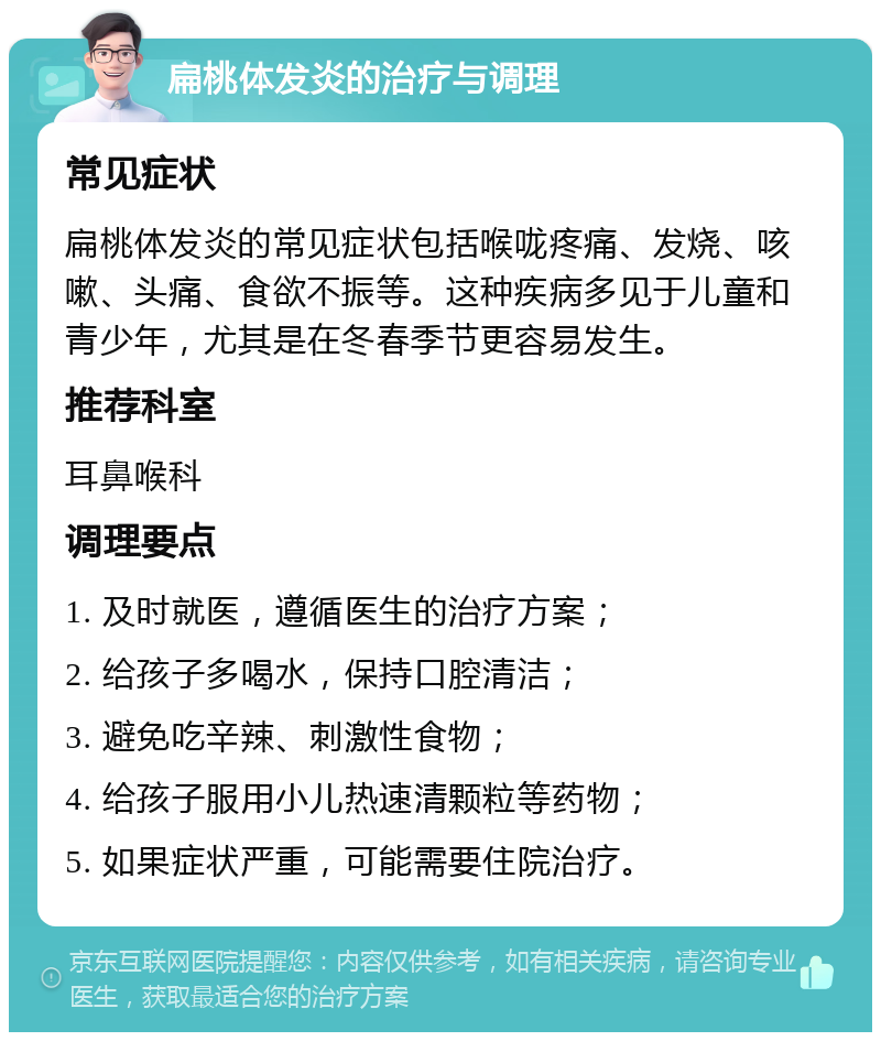 扁桃体发炎的治疗与调理 常见症状 扁桃体发炎的常见症状包括喉咙疼痛、发烧、咳嗽、头痛、食欲不振等。这种疾病多见于儿童和青少年，尤其是在冬春季节更容易发生。 推荐科室 耳鼻喉科 调理要点 1. 及时就医，遵循医生的治疗方案； 2. 给孩子多喝水，保持口腔清洁； 3. 避免吃辛辣、刺激性食物； 4. 给孩子服用小儿热速清颗粒等药物； 5. 如果症状严重，可能需要住院治疗。