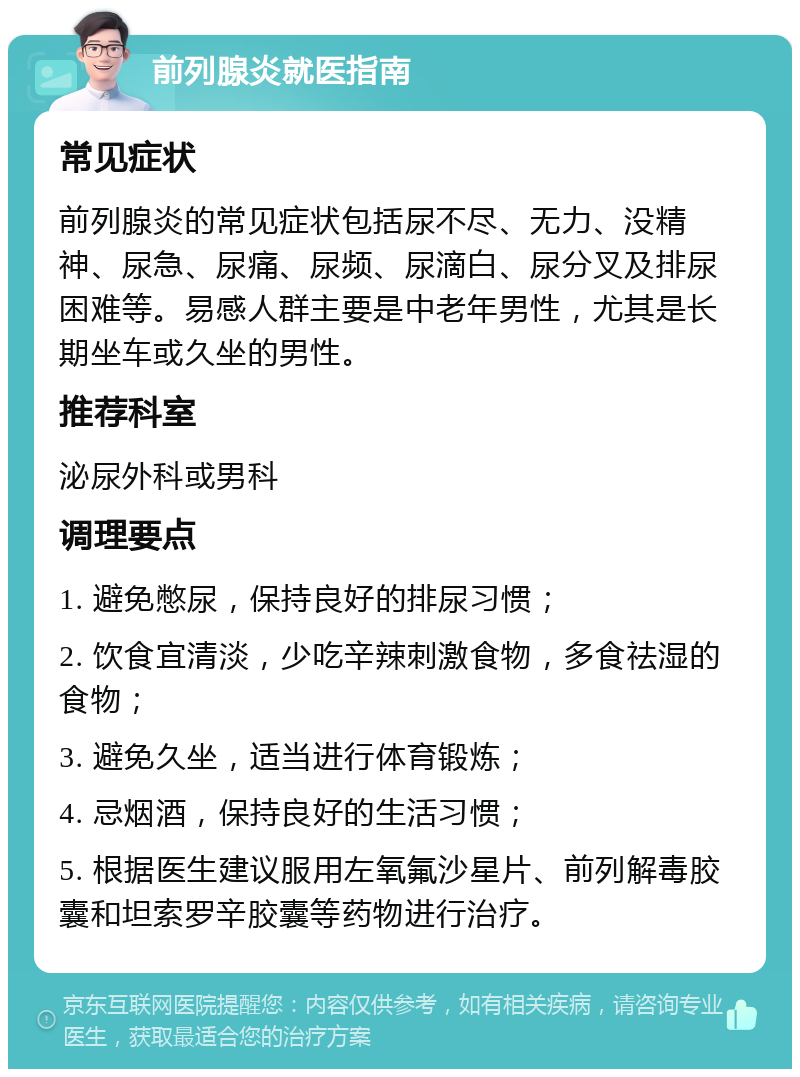 前列腺炎就医指南 常见症状 前列腺炎的常见症状包括尿不尽、无力、没精神、尿急、尿痛、尿频、尿滴白、尿分叉及排尿困难等。易感人群主要是中老年男性，尤其是长期坐车或久坐的男性。 推荐科室 泌尿外科或男科 调理要点 1. 避免憋尿，保持良好的排尿习惯； 2. 饮食宜清淡，少吃辛辣刺激食物，多食祛湿的食物； 3. 避免久坐，适当进行体育锻炼； 4. 忌烟酒，保持良好的生活习惯； 5. 根据医生建议服用左氧氟沙星片、前列解毒胶囊和坦索罗辛胶囊等药物进行治疗。