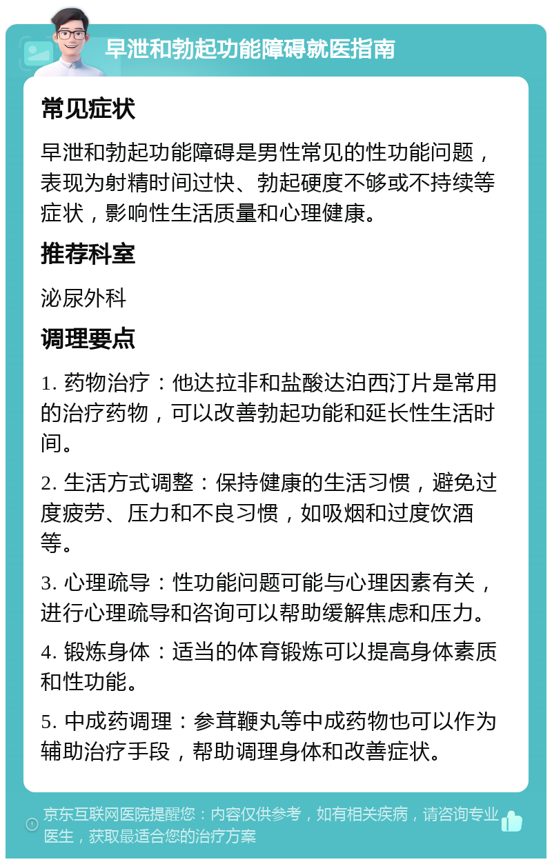 早泄和勃起功能障碍就医指南 常见症状 早泄和勃起功能障碍是男性常见的性功能问题，表现为射精时间过快、勃起硬度不够或不持续等症状，影响性生活质量和心理健康。 推荐科室 泌尿外科 调理要点 1. 药物治疗：他达拉非和盐酸达泊西汀片是常用的治疗药物，可以改善勃起功能和延长性生活时间。 2. 生活方式调整：保持健康的生活习惯，避免过度疲劳、压力和不良习惯，如吸烟和过度饮酒等。 3. 心理疏导：性功能问题可能与心理因素有关，进行心理疏导和咨询可以帮助缓解焦虑和压力。 4. 锻炼身体：适当的体育锻炼可以提高身体素质和性功能。 5. 中成药调理：参茸鞭丸等中成药物也可以作为辅助治疗手段，帮助调理身体和改善症状。