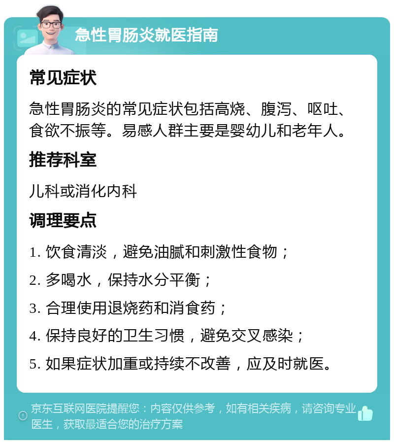 急性胃肠炎就医指南 常见症状 急性胃肠炎的常见症状包括高烧、腹泻、呕吐、食欲不振等。易感人群主要是婴幼儿和老年人。 推荐科室 儿科或消化内科 调理要点 1. 饮食清淡，避免油腻和刺激性食物； 2. 多喝水，保持水分平衡； 3. 合理使用退烧药和消食药； 4. 保持良好的卫生习惯，避免交叉感染； 5. 如果症状加重或持续不改善，应及时就医。