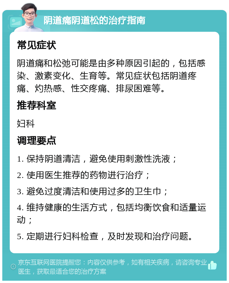 阴道痛阴道松的治疗指南 常见症状 阴道痛和松弛可能是由多种原因引起的，包括感染、激素变化、生育等。常见症状包括阴道疼痛、灼热感、性交疼痛、排尿困难等。 推荐科室 妇科 调理要点 1. 保持阴道清洁，避免使用刺激性洗液； 2. 使用医生推荐的药物进行治疗； 3. 避免过度清洁和使用过多的卫生巾； 4. 维持健康的生活方式，包括均衡饮食和适量运动； 5. 定期进行妇科检查，及时发现和治疗问题。