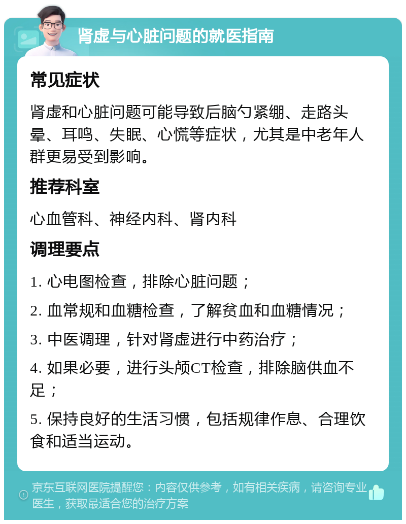 肾虚与心脏问题的就医指南 常见症状 肾虚和心脏问题可能导致后脑勺紧绷、走路头晕、耳鸣、失眠、心慌等症状，尤其是中老年人群更易受到影响。 推荐科室 心血管科、神经内科、肾内科 调理要点 1. 心电图检查，排除心脏问题； 2. 血常规和血糖检查，了解贫血和血糖情况； 3. 中医调理，针对肾虚进行中药治疗； 4. 如果必要，进行头颅CT检查，排除脑供血不足； 5. 保持良好的生活习惯，包括规律作息、合理饮食和适当运动。