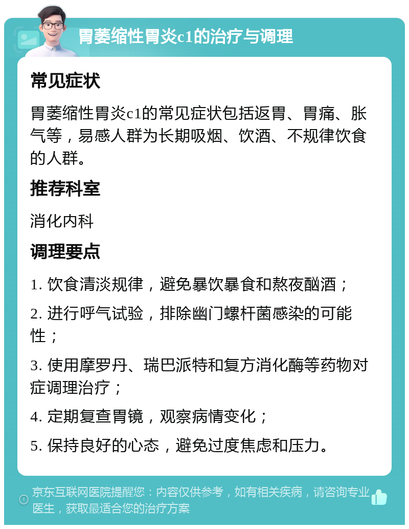 胃萎缩性胃炎c1的治疗与调理 常见症状 胃萎缩性胃炎c1的常见症状包括返胃、胃痛、胀气等，易感人群为长期吸烟、饮酒、不规律饮食的人群。 推荐科室 消化内科 调理要点 1. 饮食清淡规律，避免暴饮暴食和熬夜酗酒； 2. 进行呼气试验，排除幽门螺杆菌感染的可能性； 3. 使用摩罗丹、瑞巴派特和复方消化酶等药物对症调理治疗； 4. 定期复查胃镜，观察病情变化； 5. 保持良好的心态，避免过度焦虑和压力。