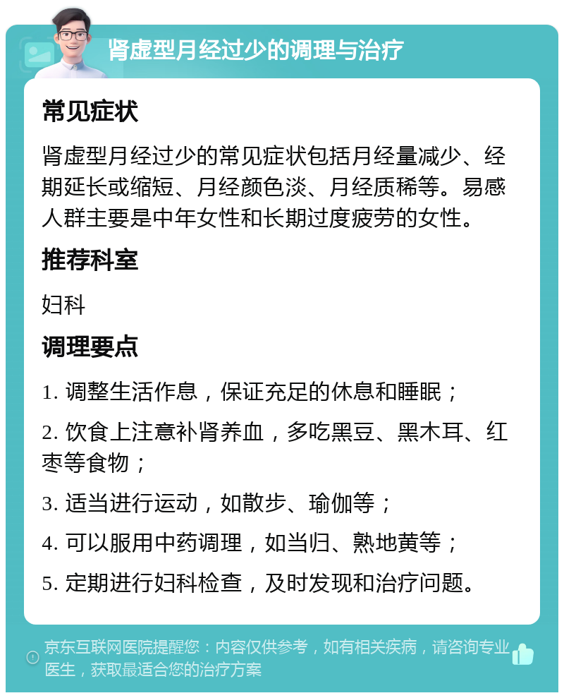 肾虚型月经过少的调理与治疗 常见症状 肾虚型月经过少的常见症状包括月经量减少、经期延长或缩短、月经颜色淡、月经质稀等。易感人群主要是中年女性和长期过度疲劳的女性。 推荐科室 妇科 调理要点 1. 调整生活作息，保证充足的休息和睡眠； 2. 饮食上注意补肾养血，多吃黑豆、黑木耳、红枣等食物； 3. 适当进行运动，如散步、瑜伽等； 4. 可以服用中药调理，如当归、熟地黄等； 5. 定期进行妇科检查，及时发现和治疗问题。