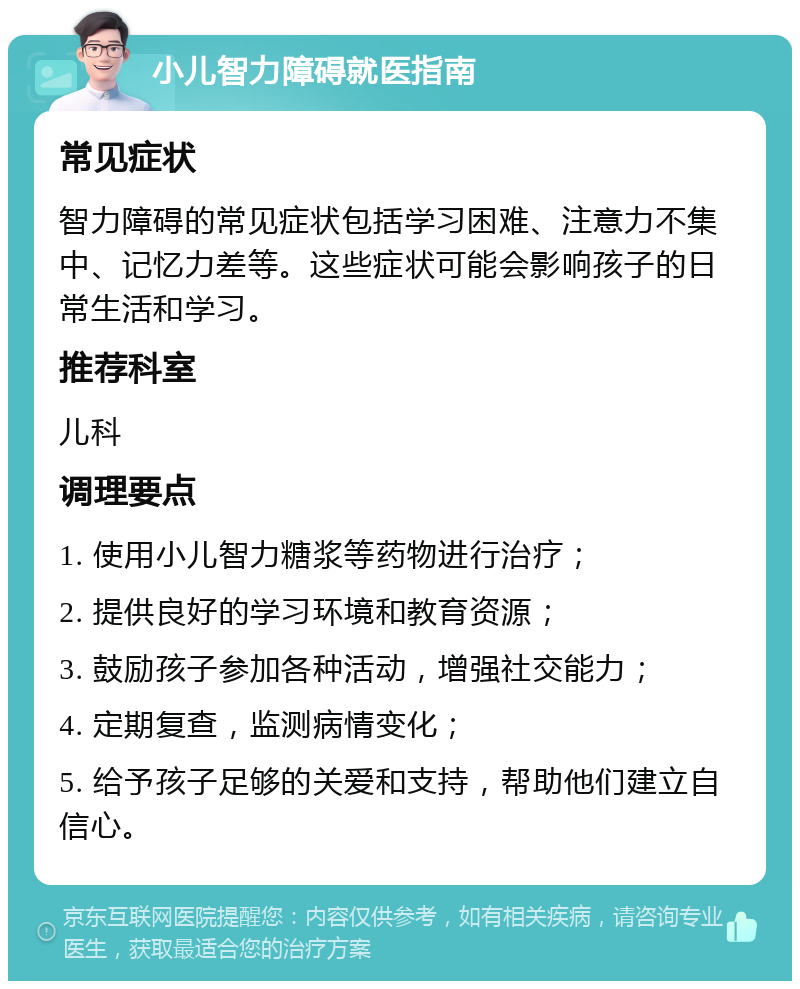 小儿智力障碍就医指南 常见症状 智力障碍的常见症状包括学习困难、注意力不集中、记忆力差等。这些症状可能会影响孩子的日常生活和学习。 推荐科室 儿科 调理要点 1. 使用小儿智力糖浆等药物进行治疗； 2. 提供良好的学习环境和教育资源； 3. 鼓励孩子参加各种活动，增强社交能力； 4. 定期复查，监测病情变化； 5. 给予孩子足够的关爱和支持，帮助他们建立自信心。