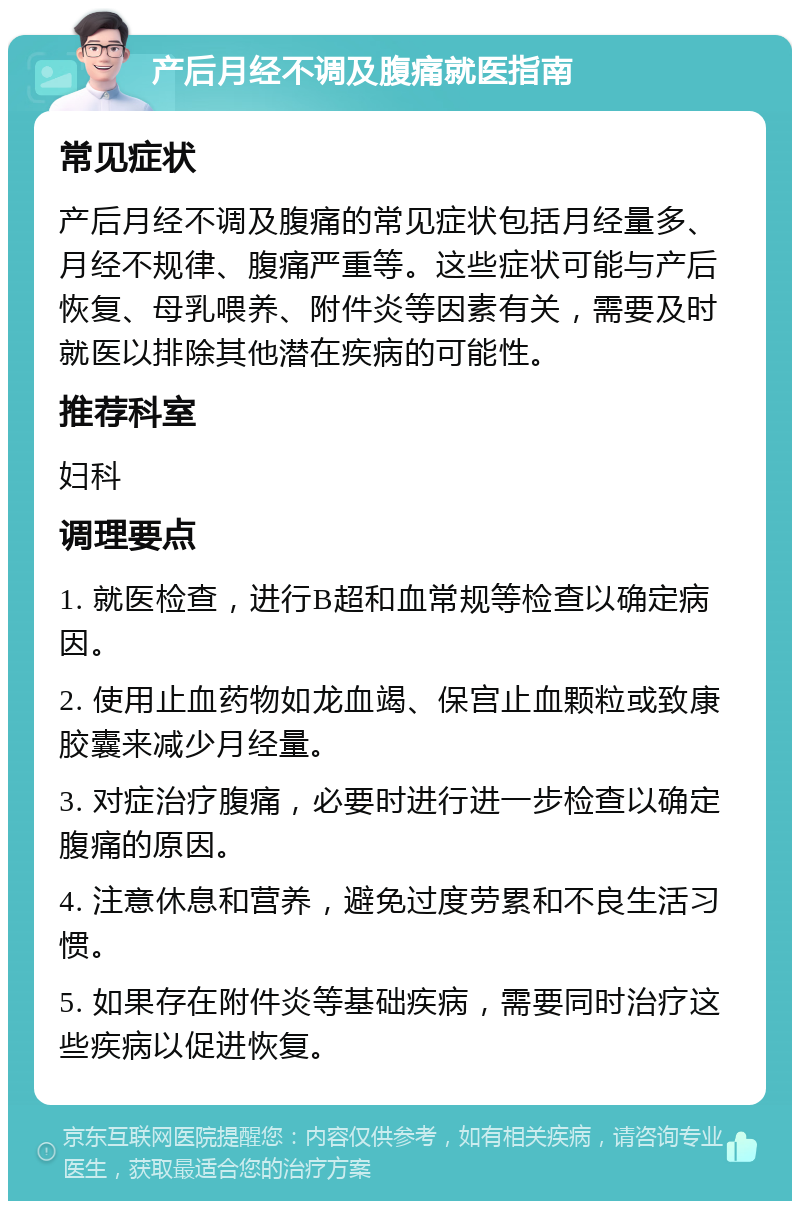 产后月经不调及腹痛就医指南 常见症状 产后月经不调及腹痛的常见症状包括月经量多、月经不规律、腹痛严重等。这些症状可能与产后恢复、母乳喂养、附件炎等因素有关，需要及时就医以排除其他潜在疾病的可能性。 推荐科室 妇科 调理要点 1. 就医检查，进行B超和血常规等检查以确定病因。 2. 使用止血药物如龙血竭、保宫止血颗粒或致康胶囊来减少月经量。 3. 对症治疗腹痛，必要时进行进一步检查以确定腹痛的原因。 4. 注意休息和营养，避免过度劳累和不良生活习惯。 5. 如果存在附件炎等基础疾病，需要同时治疗这些疾病以促进恢复。