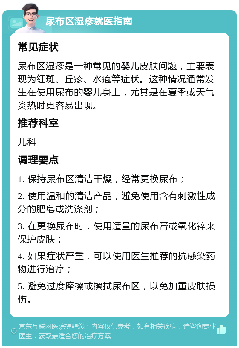 尿布区湿疹就医指南 常见症状 尿布区湿疹是一种常见的婴儿皮肤问题，主要表现为红斑、丘疹、水疱等症状。这种情况通常发生在使用尿布的婴儿身上，尤其是在夏季或天气炎热时更容易出现。 推荐科室 儿科 调理要点 1. 保持尿布区清洁干燥，经常更换尿布； 2. 使用温和的清洁产品，避免使用含有刺激性成分的肥皂或洗涤剂； 3. 在更换尿布时，使用适量的尿布膏或氧化锌来保护皮肤； 4. 如果症状严重，可以使用医生推荐的抗感染药物进行治疗； 5. 避免过度摩擦或擦拭尿布区，以免加重皮肤损伤。