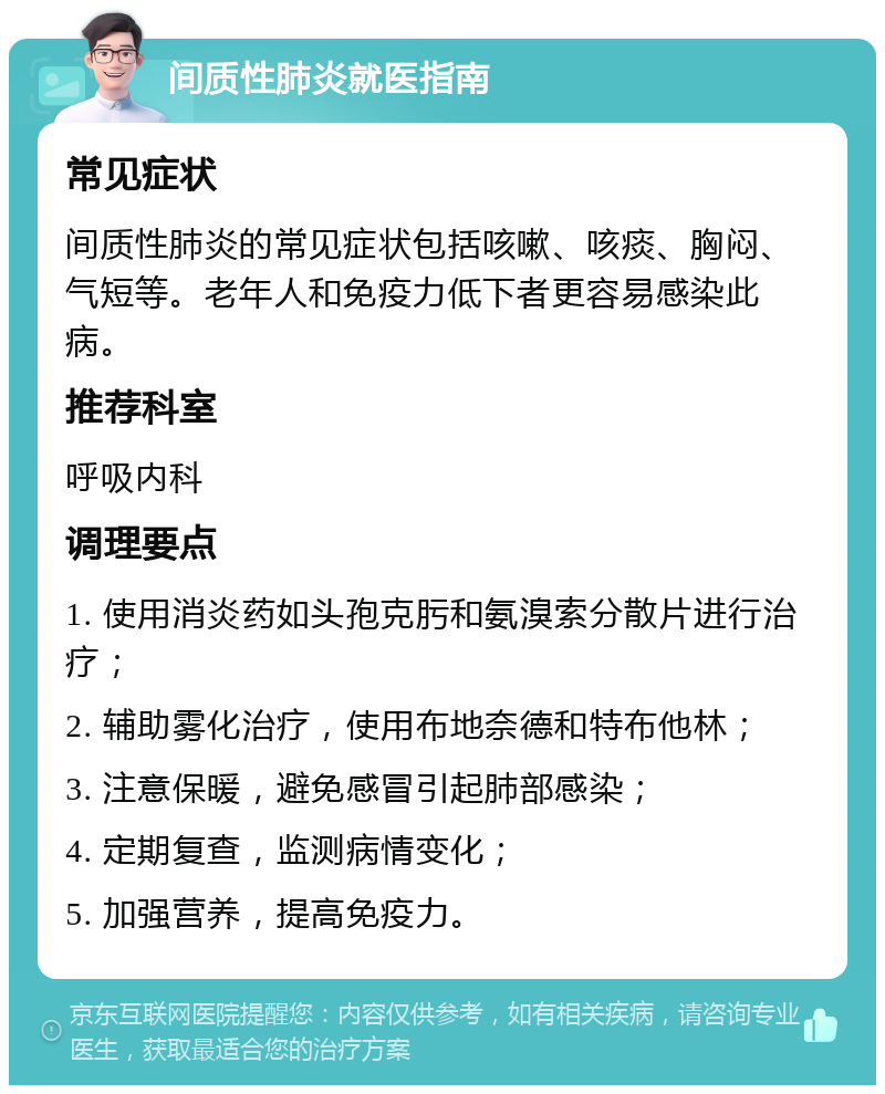 间质性肺炎就医指南 常见症状 间质性肺炎的常见症状包括咳嗽、咳痰、胸闷、气短等。老年人和免疫力低下者更容易感染此病。 推荐科室 呼吸内科 调理要点 1. 使用消炎药如头孢克肟和氨溴索分散片进行治疗； 2. 辅助雾化治疗，使用布地奈德和特布他林； 3. 注意保暖，避免感冒引起肺部感染； 4. 定期复查，监测病情变化； 5. 加强营养，提高免疫力。