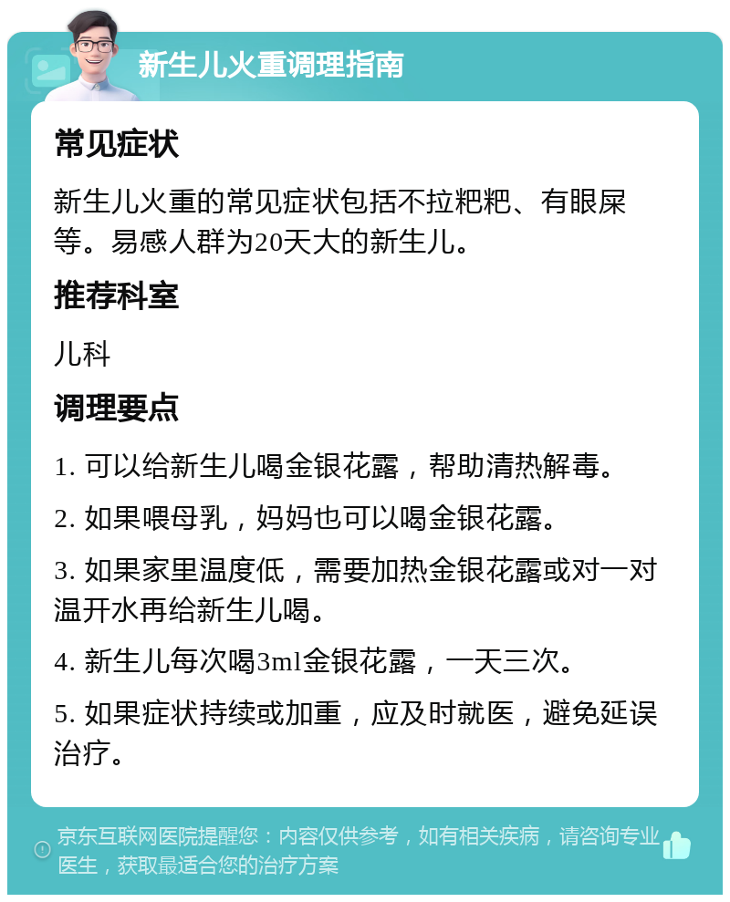 新生儿火重调理指南 常见症状 新生儿火重的常见症状包括不拉粑粑、有眼屎等。易感人群为20天大的新生儿。 推荐科室 儿科 调理要点 1. 可以给新生儿喝金银花露，帮助清热解毒。 2. 如果喂母乳，妈妈也可以喝金银花露。 3. 如果家里温度低，需要加热金银花露或对一对温开水再给新生儿喝。 4. 新生儿每次喝3ml金银花露，一天三次。 5. 如果症状持续或加重，应及时就医，避免延误治疗。