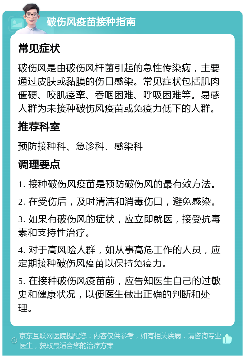 破伤风疫苗接种指南 常见症状 破伤风是由破伤风杆菌引起的急性传染病，主要通过皮肤或黏膜的伤口感染。常见症状包括肌肉僵硬、咬肌痉挛、吞咽困难、呼吸困难等。易感人群为未接种破伤风疫苗或免疫力低下的人群。 推荐科室 预防接种科、急诊科、感染科 调理要点 1. 接种破伤风疫苗是预防破伤风的最有效方法。 2. 在受伤后，及时清洁和消毒伤口，避免感染。 3. 如果有破伤风的症状，应立即就医，接受抗毒素和支持性治疗。 4. 对于高风险人群，如从事高危工作的人员，应定期接种破伤风疫苗以保持免疫力。 5. 在接种破伤风疫苗前，应告知医生自己的过敏史和健康状况，以便医生做出正确的判断和处理。