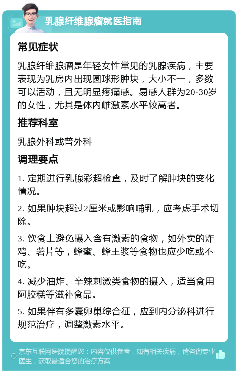 乳腺纤维腺瘤就医指南 常见症状 乳腺纤维腺瘤是年轻女性常见的乳腺疾病，主要表现为乳房内出现圆球形肿块，大小不一，多数可以活动，且无明显疼痛感。易感人群为20-30岁的女性，尤其是体内雌激素水平较高者。 推荐科室 乳腺外科或普外科 调理要点 1. 定期进行乳腺彩超检查，及时了解肿块的变化情况。 2. 如果肿块超过2厘米或影响哺乳，应考虑手术切除。 3. 饮食上避免摄入含有激素的食物，如外卖的炸鸡、薯片等，蜂蜜、蜂王浆等食物也应少吃或不吃。 4. 减少油炸、辛辣刺激类食物的摄入，适当食用阿胶糕等滋补食品。 5. 如果伴有多囊卵巢综合征，应到内分泌科进行规范治疗，调整激素水平。