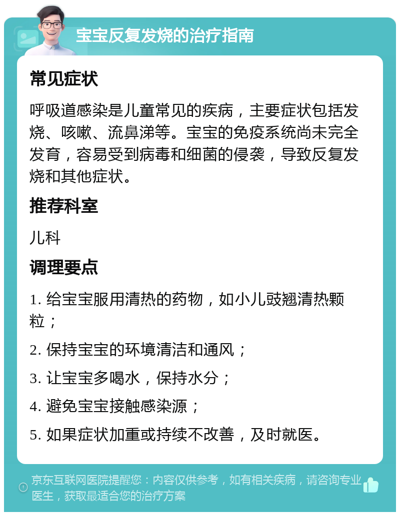 宝宝反复发烧的治疗指南 常见症状 呼吸道感染是儿童常见的疾病，主要症状包括发烧、咳嗽、流鼻涕等。宝宝的免疫系统尚未完全发育，容易受到病毒和细菌的侵袭，导致反复发烧和其他症状。 推荐科室 儿科 调理要点 1. 给宝宝服用清热的药物，如小儿豉翘清热颗粒； 2. 保持宝宝的环境清洁和通风； 3. 让宝宝多喝水，保持水分； 4. 避免宝宝接触感染源； 5. 如果症状加重或持续不改善，及时就医。