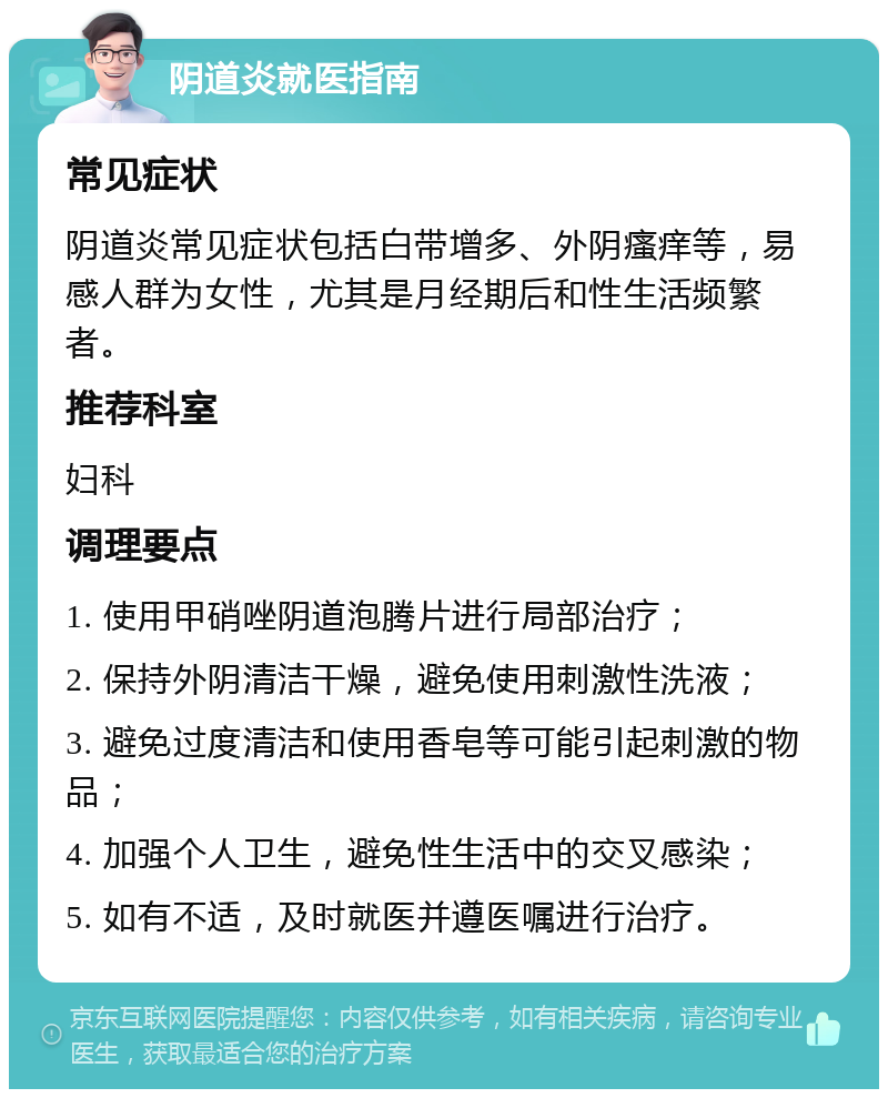 阴道炎就医指南 常见症状 阴道炎常见症状包括白带增多、外阴瘙痒等，易感人群为女性，尤其是月经期后和性生活频繁者。 推荐科室 妇科 调理要点 1. 使用甲硝唑阴道泡腾片进行局部治疗； 2. 保持外阴清洁干燥，避免使用刺激性洗液； 3. 避免过度清洁和使用香皂等可能引起刺激的物品； 4. 加强个人卫生，避免性生活中的交叉感染； 5. 如有不适，及时就医并遵医嘱进行治疗。