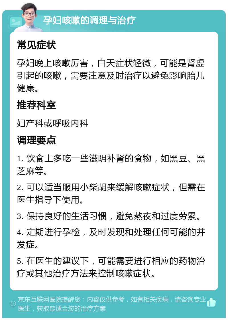 孕妇咳嗽的调理与治疗 常见症状 孕妇晚上咳嗽厉害，白天症状轻微，可能是肾虚引起的咳嗽，需要注意及时治疗以避免影响胎儿健康。 推荐科室 妇产科或呼吸内科 调理要点 1. 饮食上多吃一些滋阴补肾的食物，如黑豆、黑芝麻等。 2. 可以适当服用小柴胡来缓解咳嗽症状，但需在医生指导下使用。 3. 保持良好的生活习惯，避免熬夜和过度劳累。 4. 定期进行孕检，及时发现和处理任何可能的并发症。 5. 在医生的建议下，可能需要进行相应的药物治疗或其他治疗方法来控制咳嗽症状。