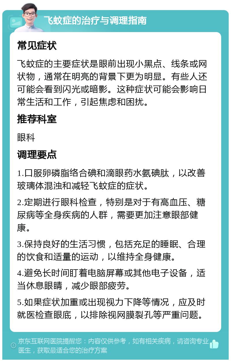 飞蚊症的治疗与调理指南 常见症状 飞蚊症的主要症状是眼前出现小黑点、线条或网状物，通常在明亮的背景下更为明显。有些人还可能会看到闪光或暗影。这种症状可能会影响日常生活和工作，引起焦虑和困扰。 推荐科室 眼科 调理要点 1.口服卵磷脂络合碘和滴眼药水氨碘肽，以改善玻璃体混浊和减轻飞蚊症的症状。 2.定期进行眼科检查，特别是对于有高血压、糖尿病等全身疾病的人群，需要更加注意眼部健康。 3.保持良好的生活习惯，包括充足的睡眠、合理的饮食和适量的运动，以维持全身健康。 4.避免长时间盯着电脑屏幕或其他电子设备，适当休息眼睛，减少眼部疲劳。 5.如果症状加重或出现视力下降等情况，应及时就医检查眼底，以排除视网膜裂孔等严重问题。