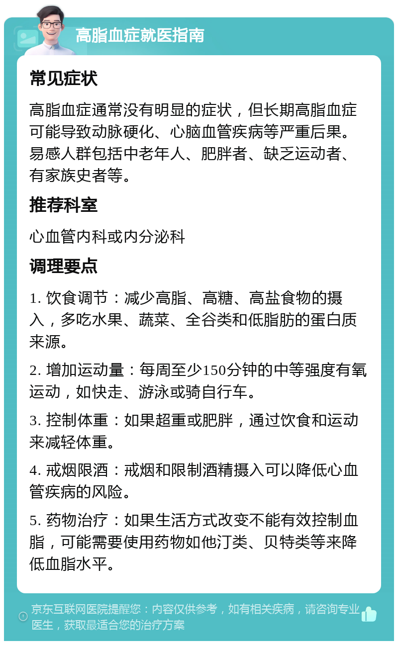 高脂血症就医指南 常见症状 高脂血症通常没有明显的症状，但长期高脂血症可能导致动脉硬化、心脑血管疾病等严重后果。易感人群包括中老年人、肥胖者、缺乏运动者、有家族史者等。 推荐科室 心血管内科或内分泌科 调理要点 1. 饮食调节：减少高脂、高糖、高盐食物的摄入，多吃水果、蔬菜、全谷类和低脂肪的蛋白质来源。 2. 增加运动量：每周至少150分钟的中等强度有氧运动，如快走、游泳或骑自行车。 3. 控制体重：如果超重或肥胖，通过饮食和运动来减轻体重。 4. 戒烟限酒：戒烟和限制酒精摄入可以降低心血管疾病的风险。 5. 药物治疗：如果生活方式改变不能有效控制血脂，可能需要使用药物如他汀类、贝特类等来降低血脂水平。