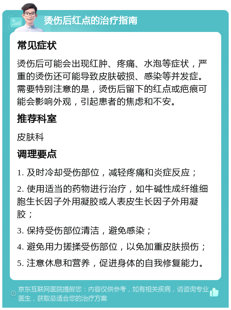 烫伤后红点的治疗指南 常见症状 烫伤后可能会出现红肿、疼痛、水泡等症状，严重的烫伤还可能导致皮肤破损、感染等并发症。需要特别注意的是，烫伤后留下的红点或疤痕可能会影响外观，引起患者的焦虑和不安。 推荐科室 皮肤科 调理要点 1. 及时冷却受伤部位，减轻疼痛和炎症反应； 2. 使用适当的药物进行治疗，如牛碱性成纤维细胞生长因子外用凝胶或人表皮生长因子外用凝胶； 3. 保持受伤部位清洁，避免感染； 4. 避免用力搓揉受伤部位，以免加重皮肤损伤； 5. 注意休息和营养，促进身体的自我修复能力。