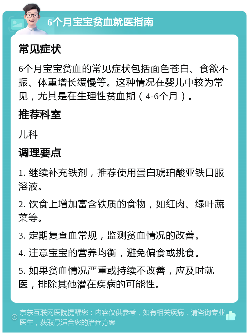 6个月宝宝贫血就医指南 常见症状 6个月宝宝贫血的常见症状包括面色苍白、食欲不振、体重增长缓慢等。这种情况在婴儿中较为常见，尤其是在生理性贫血期（4-6个月）。 推荐科室 儿科 调理要点 1. 继续补充铁剂，推荐使用蛋白琥珀酸亚铁口服溶液。 2. 饮食上增加富含铁质的食物，如红肉、绿叶蔬菜等。 3. 定期复查血常规，监测贫血情况的改善。 4. 注意宝宝的营养均衡，避免偏食或挑食。 5. 如果贫血情况严重或持续不改善，应及时就医，排除其他潜在疾病的可能性。