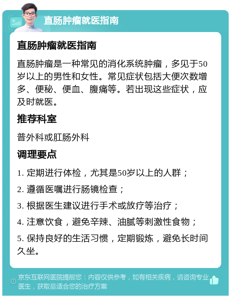 直肠肿瘤就医指南 直肠肿瘤就医指南 直肠肿瘤是一种常见的消化系统肿瘤，多见于50岁以上的男性和女性。常见症状包括大便次数增多、便秘、便血、腹痛等。若出现这些症状，应及时就医。 推荐科室 普外科或肛肠外科 调理要点 1. 定期进行体检，尤其是50岁以上的人群； 2. 遵循医嘱进行肠镜检查； 3. 根据医生建议进行手术或放疗等治疗； 4. 注意饮食，避免辛辣、油腻等刺激性食物； 5. 保持良好的生活习惯，定期锻炼，避免长时间久坐。