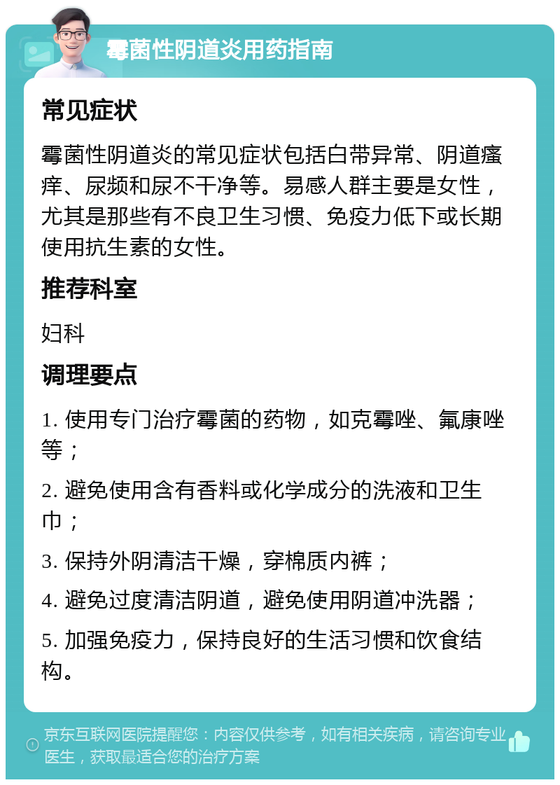 霉菌性阴道炎用药指南 常见症状 霉菌性阴道炎的常见症状包括白带异常、阴道瘙痒、尿频和尿不干净等。易感人群主要是女性，尤其是那些有不良卫生习惯、免疫力低下或长期使用抗生素的女性。 推荐科室 妇科 调理要点 1. 使用专门治疗霉菌的药物，如克霉唑、氟康唑等； 2. 避免使用含有香料或化学成分的洗液和卫生巾； 3. 保持外阴清洁干燥，穿棉质内裤； 4. 避免过度清洁阴道，避免使用阴道冲洗器； 5. 加强免疫力，保持良好的生活习惯和饮食结构。