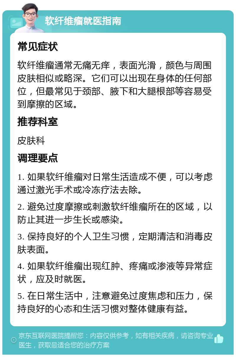 软纤维瘤就医指南 常见症状 软纤维瘤通常无痛无痒，表面光滑，颜色与周围皮肤相似或略深。它们可以出现在身体的任何部位，但最常见于颈部、腋下和大腿根部等容易受到摩擦的区域。 推荐科室 皮肤科 调理要点 1. 如果软纤维瘤对日常生活造成不便，可以考虑通过激光手术或冷冻疗法去除。 2. 避免过度摩擦或刺激软纤维瘤所在的区域，以防止其进一步生长或感染。 3. 保持良好的个人卫生习惯，定期清洁和消毒皮肤表面。 4. 如果软纤维瘤出现红肿、疼痛或渗液等异常症状，应及时就医。 5. 在日常生活中，注意避免过度焦虑和压力，保持良好的心态和生活习惯对整体健康有益。