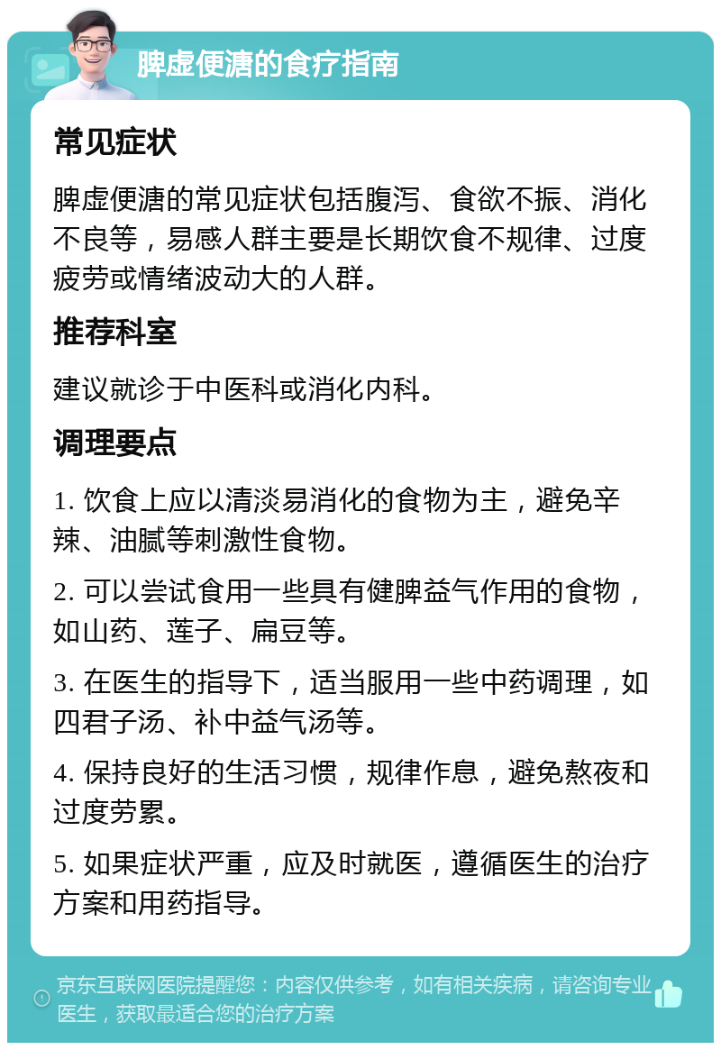 脾虚便溏的食疗指南 常见症状 脾虚便溏的常见症状包括腹泻、食欲不振、消化不良等，易感人群主要是长期饮食不规律、过度疲劳或情绪波动大的人群。 推荐科室 建议就诊于中医科或消化内科。 调理要点 1. 饮食上应以清淡易消化的食物为主，避免辛辣、油腻等刺激性食物。 2. 可以尝试食用一些具有健脾益气作用的食物，如山药、莲子、扁豆等。 3. 在医生的指导下，适当服用一些中药调理，如四君子汤、补中益气汤等。 4. 保持良好的生活习惯，规律作息，避免熬夜和过度劳累。 5. 如果症状严重，应及时就医，遵循医生的治疗方案和用药指导。