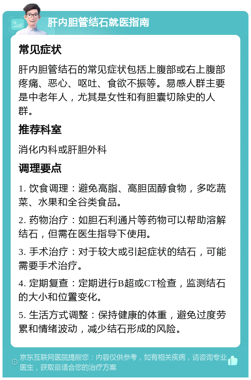 肝内胆管结石就医指南 常见症状 肝内胆管结石的常见症状包括上腹部或右上腹部疼痛、恶心、呕吐、食欲不振等。易感人群主要是中老年人，尤其是女性和有胆囊切除史的人群。 推荐科室 消化内科或肝胆外科 调理要点 1. 饮食调理：避免高脂、高胆固醇食物，多吃蔬菜、水果和全谷类食品。 2. 药物治疗：如胆石利通片等药物可以帮助溶解结石，但需在医生指导下使用。 3. 手术治疗：对于较大或引起症状的结石，可能需要手术治疗。 4. 定期复查：定期进行B超或CT检查，监测结石的大小和位置变化。 5. 生活方式调整：保持健康的体重，避免过度劳累和情绪波动，减少结石形成的风险。