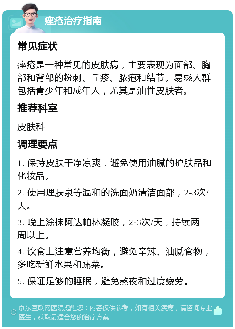 痤疮治疗指南 常见症状 痤疮是一种常见的皮肤病，主要表现为面部、胸部和背部的粉刺、丘疹、脓疱和结节。易感人群包括青少年和成年人，尤其是油性皮肤者。 推荐科室 皮肤科 调理要点 1. 保持皮肤干净凉爽，避免使用油腻的护肤品和化妆品。 2. 使用理肤泉等温和的洗面奶清洁面部，2-3次/天。 3. 晚上涂抹阿达帕林凝胶，2-3次/天，持续两三周以上。 4. 饮食上注意营养均衡，避免辛辣、油腻食物，多吃新鲜水果和蔬菜。 5. 保证足够的睡眠，避免熬夜和过度疲劳。