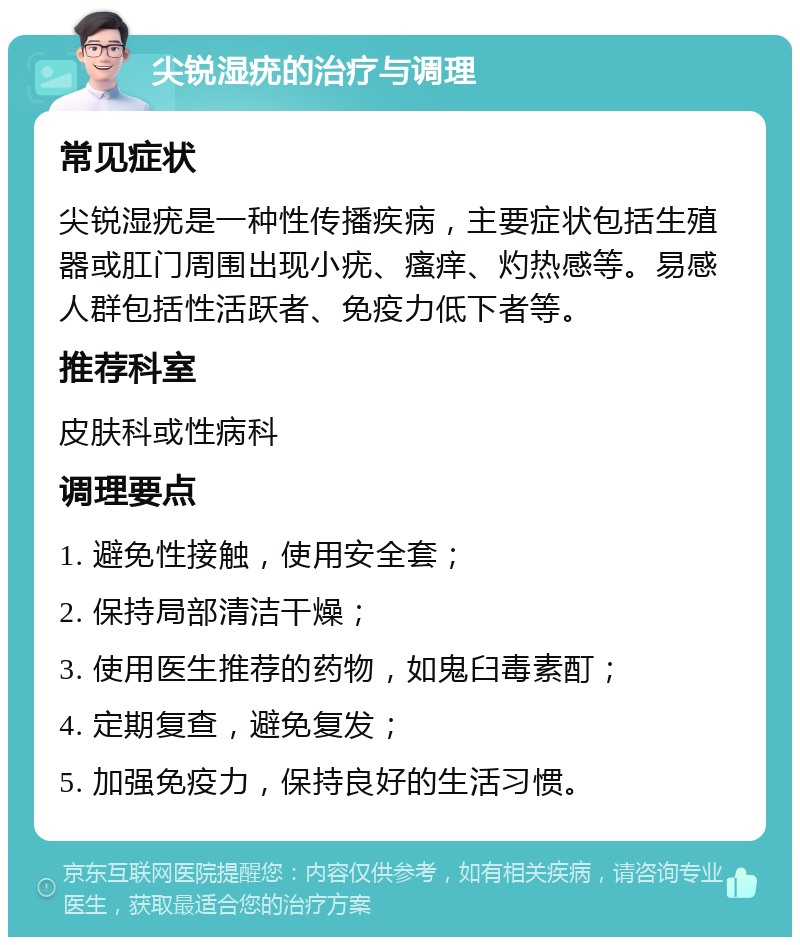 尖锐湿疣的治疗与调理 常见症状 尖锐湿疣是一种性传播疾病，主要症状包括生殖器或肛门周围出现小疣、瘙痒、灼热感等。易感人群包括性活跃者、免疫力低下者等。 推荐科室 皮肤科或性病科 调理要点 1. 避免性接触，使用安全套； 2. 保持局部清洁干燥； 3. 使用医生推荐的药物，如鬼臼毒素酊； 4. 定期复查，避免复发； 5. 加强免疫力，保持良好的生活习惯。