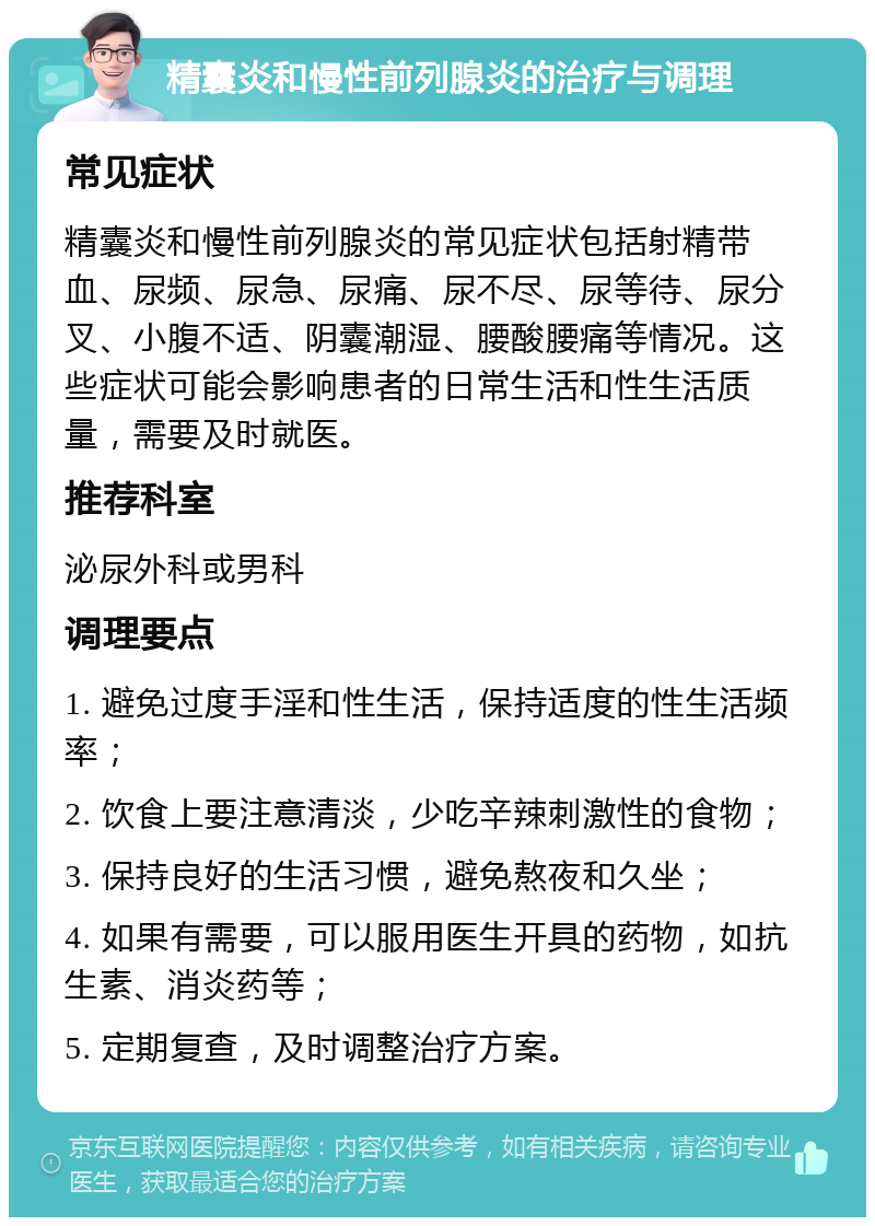 精囊炎和慢性前列腺炎的治疗与调理 常见症状 精囊炎和慢性前列腺炎的常见症状包括射精带血、尿频、尿急、尿痛、尿不尽、尿等待、尿分叉、小腹不适、阴囊潮湿、腰酸腰痛等情况。这些症状可能会影响患者的日常生活和性生活质量，需要及时就医。 推荐科室 泌尿外科或男科 调理要点 1. 避免过度手淫和性生活，保持适度的性生活频率； 2. 饮食上要注意清淡，少吃辛辣刺激性的食物； 3. 保持良好的生活习惯，避免熬夜和久坐； 4. 如果有需要，可以服用医生开具的药物，如抗生素、消炎药等； 5. 定期复查，及时调整治疗方案。