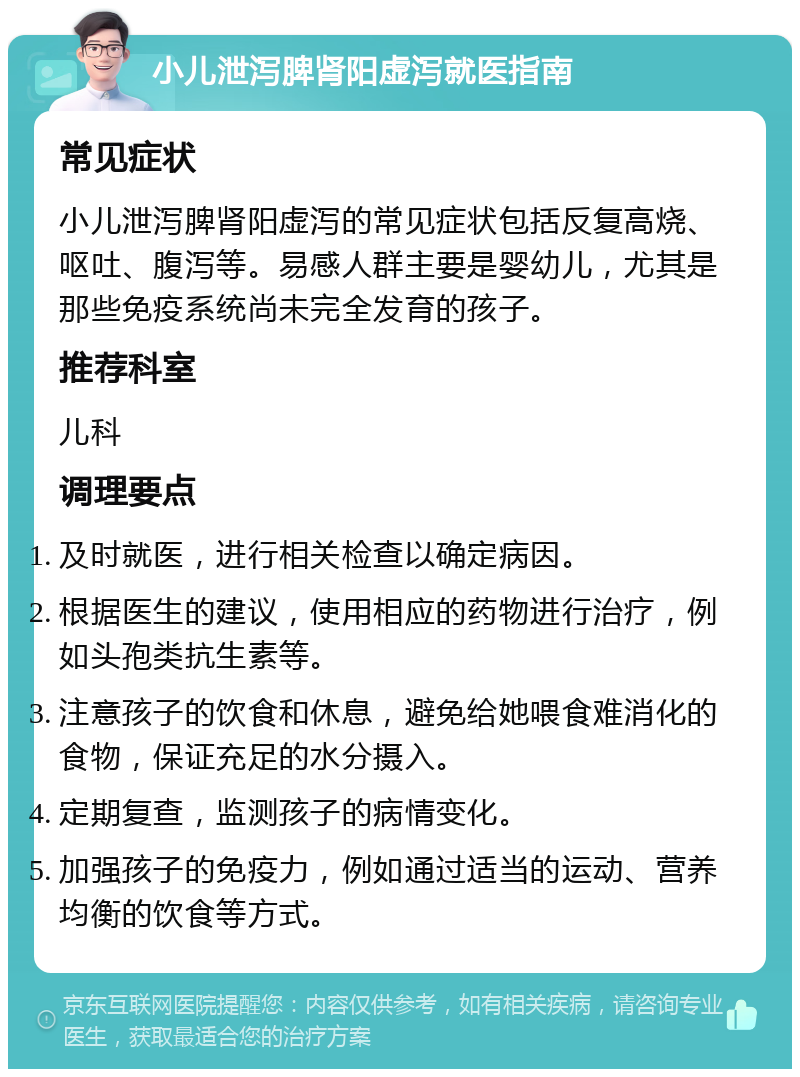 小儿泄泻脾肾阳虚泻就医指南 常见症状 小儿泄泻脾肾阳虚泻的常见症状包括反复高烧、呕吐、腹泻等。易感人群主要是婴幼儿，尤其是那些免疫系统尚未完全发育的孩子。 推荐科室 儿科 调理要点 及时就医，进行相关检查以确定病因。 根据医生的建议，使用相应的药物进行治疗，例如头孢类抗生素等。 注意孩子的饮食和休息，避免给她喂食难消化的食物，保证充足的水分摄入。 定期复查，监测孩子的病情变化。 加强孩子的免疫力，例如通过适当的运动、营养均衡的饮食等方式。