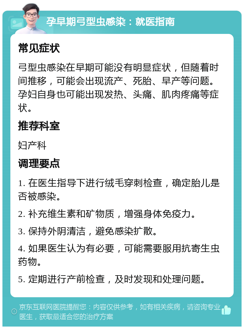 孕早期弓型虫感染：就医指南 常见症状 弓型虫感染在早期可能没有明显症状，但随着时间推移，可能会出现流产、死胎、早产等问题。孕妇自身也可能出现发热、头痛、肌肉疼痛等症状。 推荐科室 妇产科 调理要点 1. 在医生指导下进行绒毛穿刺检查，确定胎儿是否被感染。 2. 补充维生素和矿物质，增强身体免疫力。 3. 保持外阴清洁，避免感染扩散。 4. 如果医生认为有必要，可能需要服用抗寄生虫药物。 5. 定期进行产前检查，及时发现和处理问题。