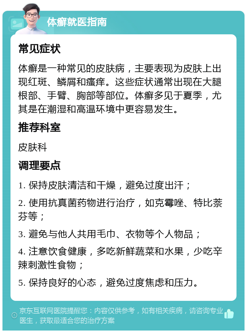 体癣就医指南 常见症状 体癣是一种常见的皮肤病，主要表现为皮肤上出现红斑、鳞屑和瘙痒。这些症状通常出现在大腿根部、手臂、胸部等部位。体癣多见于夏季，尤其是在潮湿和高温环境中更容易发生。 推荐科室 皮肤科 调理要点 1. 保持皮肤清洁和干燥，避免过度出汗； 2. 使用抗真菌药物进行治疗，如克霉唑、特比萘芬等； 3. 避免与他人共用毛巾、衣物等个人物品； 4. 注意饮食健康，多吃新鲜蔬菜和水果，少吃辛辣刺激性食物； 5. 保持良好的心态，避免过度焦虑和压力。