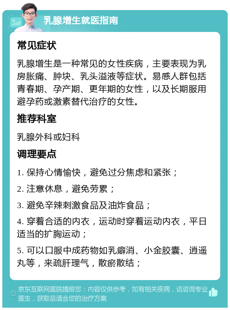 乳腺增生就医指南 常见症状 乳腺增生是一种常见的女性疾病，主要表现为乳房胀痛、肿块、乳头溢液等症状。易感人群包括青春期、孕产期、更年期的女性，以及长期服用避孕药或激素替代治疗的女性。 推荐科室 乳腺外科或妇科 调理要点 1. 保持心情愉快，避免过分焦虑和紧张； 2. 注意休息，避免劳累； 3. 避免辛辣刺激食品及油炸食品； 4. 穿着合适的内衣，运动时穿着运动内衣，平日适当的扩胸运动； 5. 可以口服中成药物如乳癖消、小金胶囊、逍遥丸等，来疏肝理气，散瘀散结；