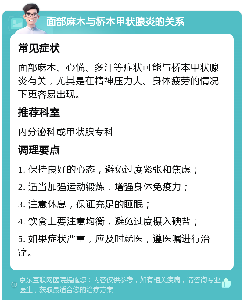 面部麻木与桥本甲状腺炎的关系 常见症状 面部麻木、心慌、多汗等症状可能与桥本甲状腺炎有关，尤其是在精神压力大、身体疲劳的情况下更容易出现。 推荐科室 内分泌科或甲状腺专科 调理要点 1. 保持良好的心态，避免过度紧张和焦虑； 2. 适当加强运动锻炼，增强身体免疫力； 3. 注意休息，保证充足的睡眠； 4. 饮食上要注意均衡，避免过度摄入碘盐； 5. 如果症状严重，应及时就医，遵医嘱进行治疗。