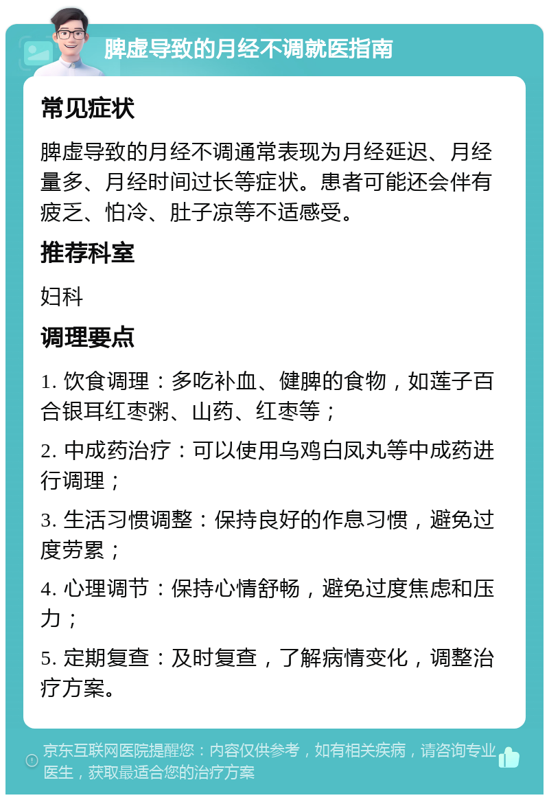 脾虚导致的月经不调就医指南 常见症状 脾虚导致的月经不调通常表现为月经延迟、月经量多、月经时间过长等症状。患者可能还会伴有疲乏、怕冷、肚子凉等不适感受。 推荐科室 妇科 调理要点 1. 饮食调理：多吃补血、健脾的食物，如莲子百合银耳红枣粥、山药、红枣等； 2. 中成药治疗：可以使用乌鸡白凤丸等中成药进行调理； 3. 生活习惯调整：保持良好的作息习惯，避免过度劳累； 4. 心理调节：保持心情舒畅，避免过度焦虑和压力； 5. 定期复查：及时复查，了解病情变化，调整治疗方案。