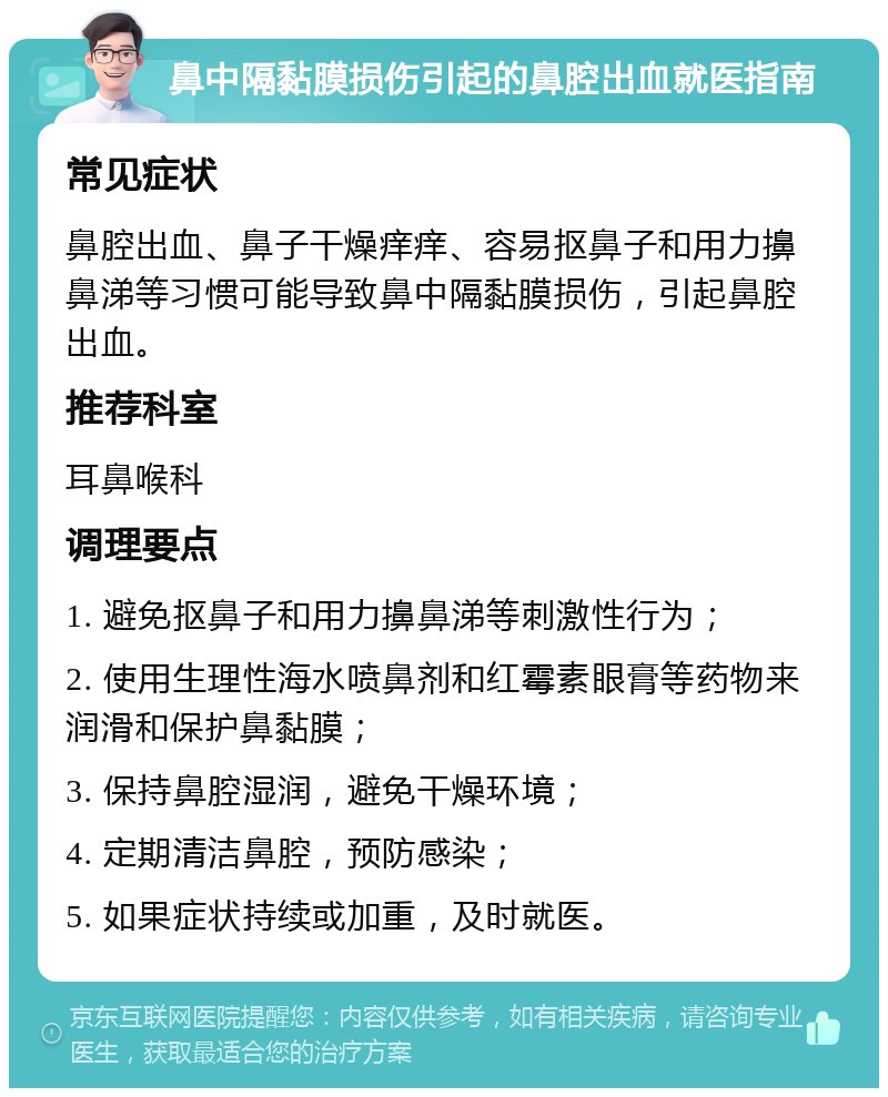 鼻中隔黏膜损伤引起的鼻腔出血就医指南 常见症状 鼻腔出血、鼻子干燥痒痒、容易抠鼻子和用力擤鼻涕等习惯可能导致鼻中隔黏膜损伤，引起鼻腔出血。 推荐科室 耳鼻喉科 调理要点 1. 避免抠鼻子和用力擤鼻涕等刺激性行为； 2. 使用生理性海水喷鼻剂和红霉素眼膏等药物来润滑和保护鼻黏膜； 3. 保持鼻腔湿润，避免干燥环境； 4. 定期清洁鼻腔，预防感染； 5. 如果症状持续或加重，及时就医。