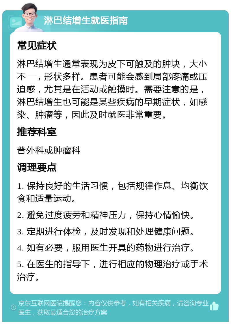 淋巴结增生就医指南 常见症状 淋巴结增生通常表现为皮下可触及的肿块，大小不一，形状多样。患者可能会感到局部疼痛或压迫感，尤其是在活动或触摸时。需要注意的是，淋巴结增生也可能是某些疾病的早期症状，如感染、肿瘤等，因此及时就医非常重要。 推荐科室 普外科或肿瘤科 调理要点 1. 保持良好的生活习惯，包括规律作息、均衡饮食和适量运动。 2. 避免过度疲劳和精神压力，保持心情愉快。 3. 定期进行体检，及时发现和处理健康问题。 4. 如有必要，服用医生开具的药物进行治疗。 5. 在医生的指导下，进行相应的物理治疗或手术治疗。