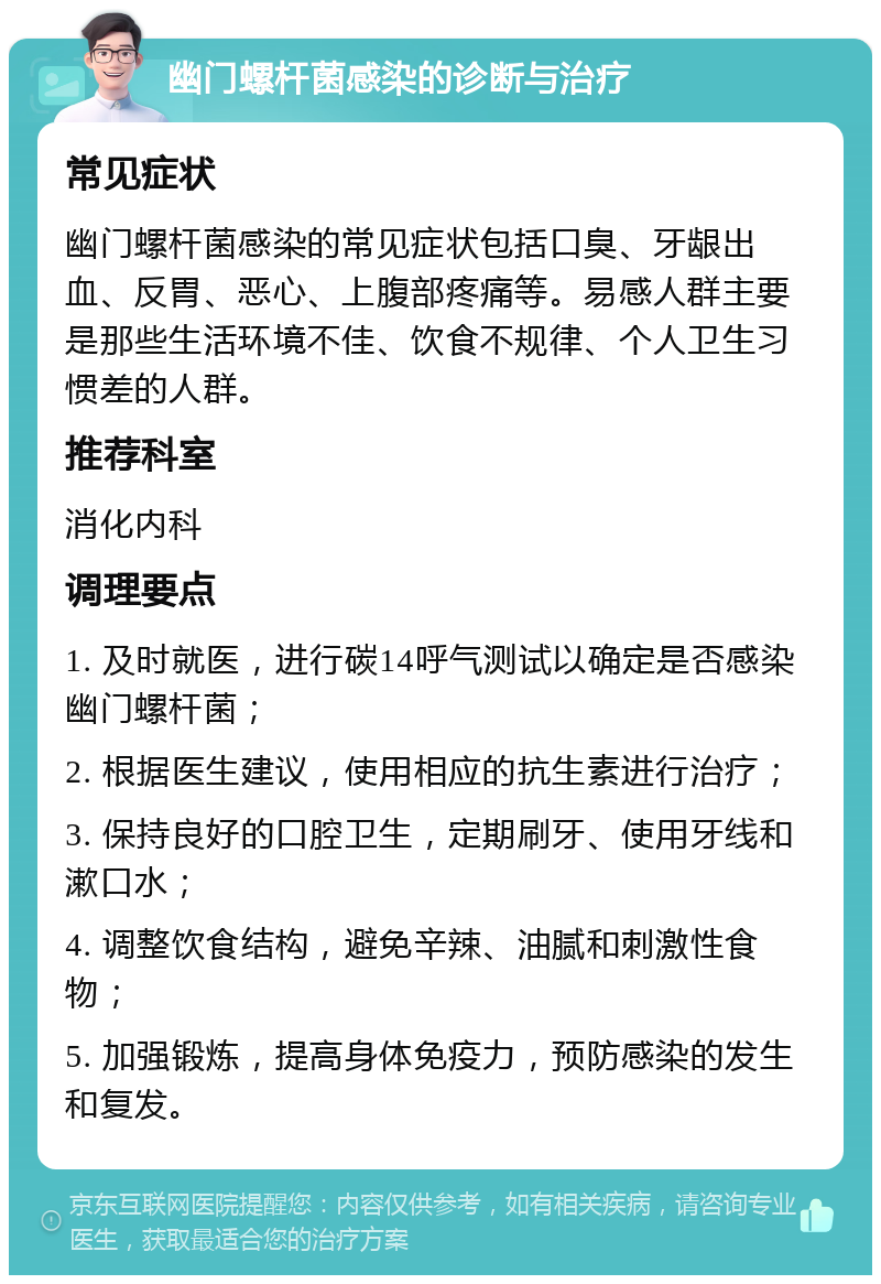 幽门螺杆菌感染的诊断与治疗 常见症状 幽门螺杆菌感染的常见症状包括口臭、牙龈出血、反胃、恶心、上腹部疼痛等。易感人群主要是那些生活环境不佳、饮食不规律、个人卫生习惯差的人群。 推荐科室 消化内科 调理要点 1. 及时就医，进行碳14呼气测试以确定是否感染幽门螺杆菌； 2. 根据医生建议，使用相应的抗生素进行治疗； 3. 保持良好的口腔卫生，定期刷牙、使用牙线和漱口水； 4. 调整饮食结构，避免辛辣、油腻和刺激性食物； 5. 加强锻炼，提高身体免疫力，预防感染的发生和复发。