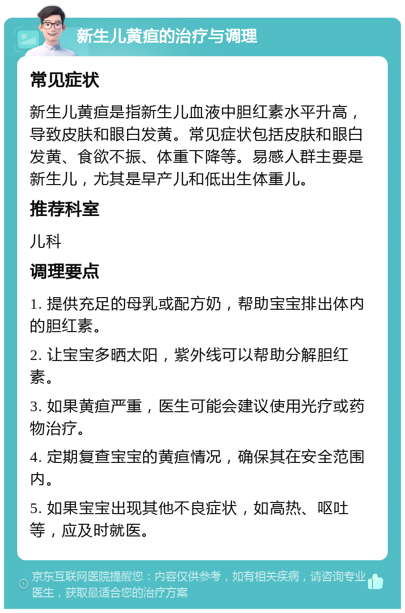 新生儿黄疸的治疗与调理 常见症状 新生儿黄疸是指新生儿血液中胆红素水平升高，导致皮肤和眼白发黄。常见症状包括皮肤和眼白发黄、食欲不振、体重下降等。易感人群主要是新生儿，尤其是早产儿和低出生体重儿。 推荐科室 儿科 调理要点 1. 提供充足的母乳或配方奶，帮助宝宝排出体内的胆红素。 2. 让宝宝多晒太阳，紫外线可以帮助分解胆红素。 3. 如果黄疸严重，医生可能会建议使用光疗或药物治疗。 4. 定期复查宝宝的黄疸情况，确保其在安全范围内。 5. 如果宝宝出现其他不良症状，如高热、呕吐等，应及时就医。