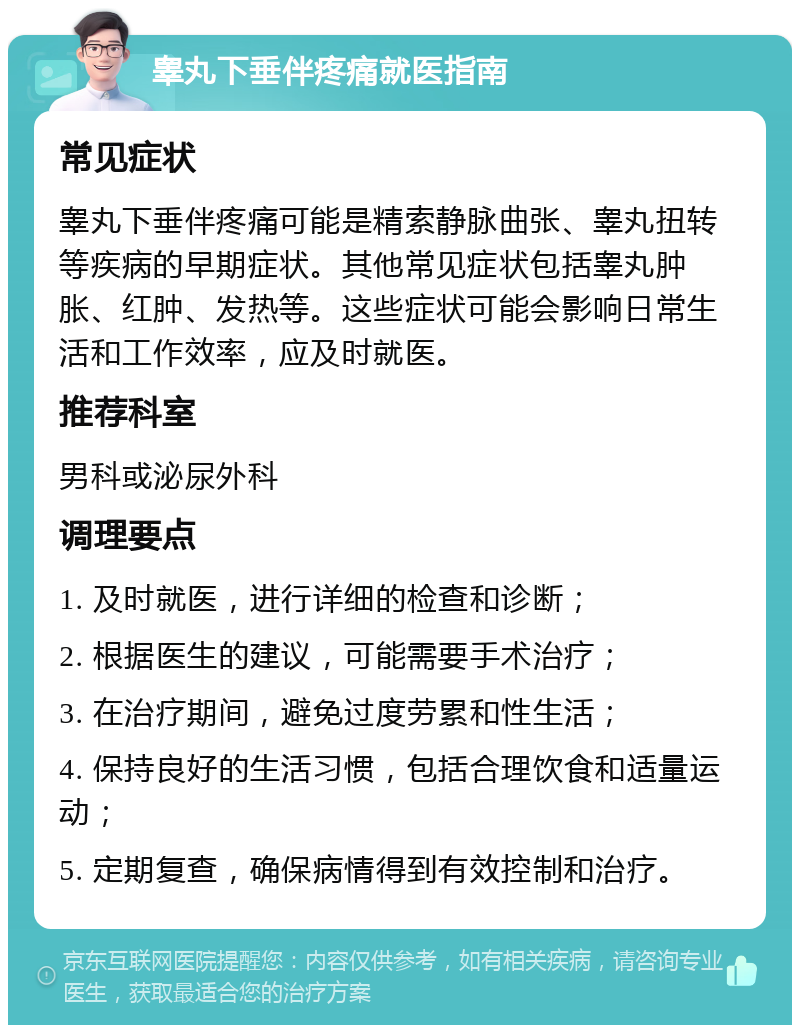 睾丸下垂伴疼痛就医指南 常见症状 睾丸下垂伴疼痛可能是精索静脉曲张、睾丸扭转等疾病的早期症状。其他常见症状包括睾丸肿胀、红肿、发热等。这些症状可能会影响日常生活和工作效率，应及时就医。 推荐科室 男科或泌尿外科 调理要点 1. 及时就医，进行详细的检查和诊断； 2. 根据医生的建议，可能需要手术治疗； 3. 在治疗期间，避免过度劳累和性生活； 4. 保持良好的生活习惯，包括合理饮食和适量运动； 5. 定期复查，确保病情得到有效控制和治疗。