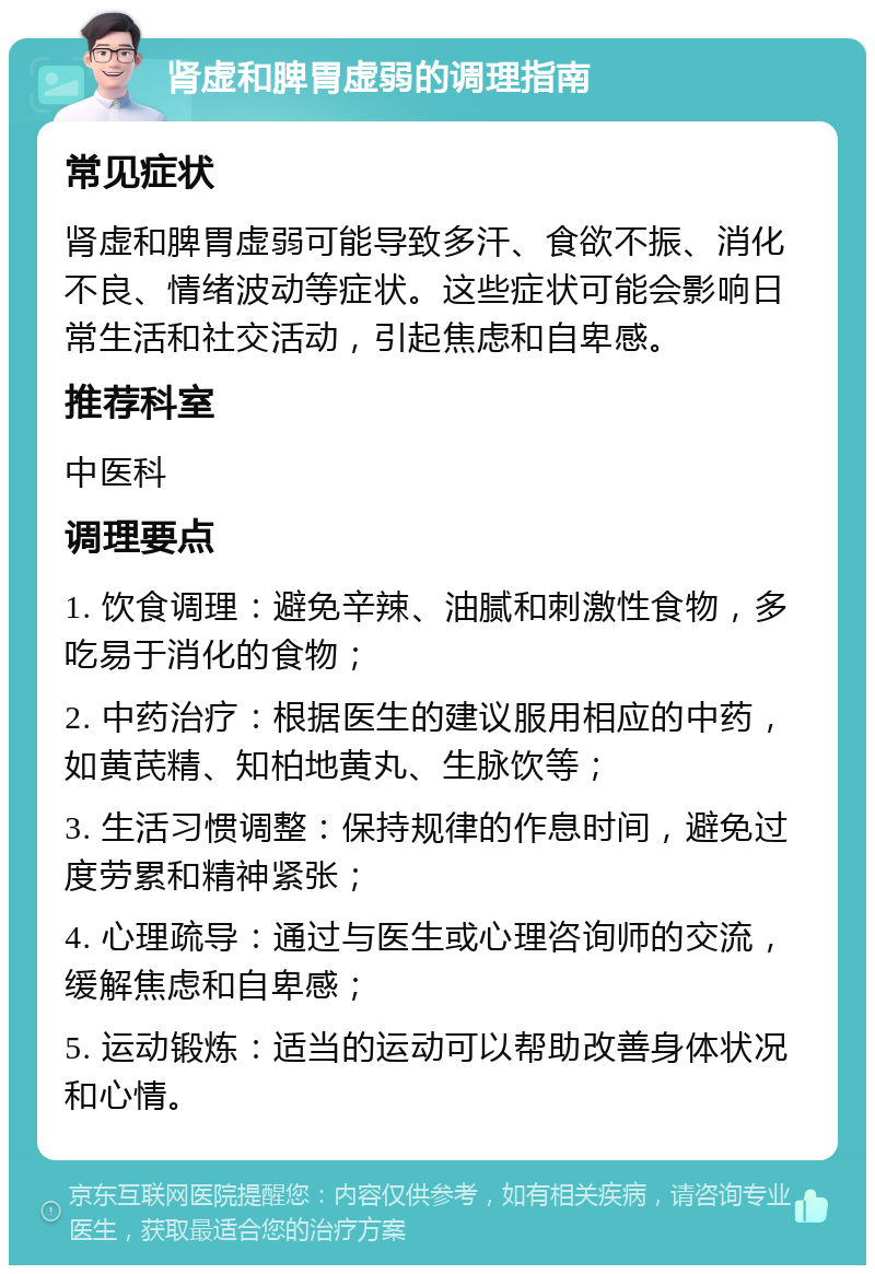 肾虚和脾胃虚弱的调理指南 常见症状 肾虚和脾胃虚弱可能导致多汗、食欲不振、消化不良、情绪波动等症状。这些症状可能会影响日常生活和社交活动，引起焦虑和自卑感。 推荐科室 中医科 调理要点 1. 饮食调理：避免辛辣、油腻和刺激性食物，多吃易于消化的食物； 2. 中药治疗：根据医生的建议服用相应的中药，如黄芪精、知柏地黄丸、生脉饮等； 3. 生活习惯调整：保持规律的作息时间，避免过度劳累和精神紧张； 4. 心理疏导：通过与医生或心理咨询师的交流，缓解焦虑和自卑感； 5. 运动锻炼：适当的运动可以帮助改善身体状况和心情。